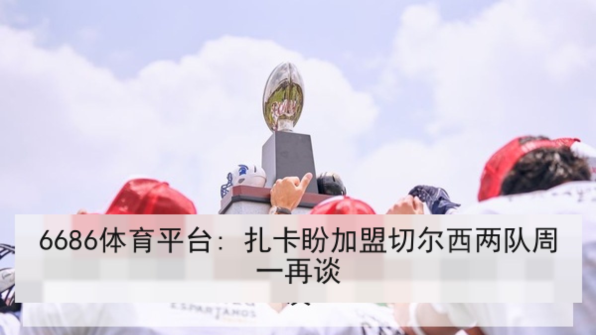 6686体育平台: 扎卡盼加盟切尔西两队周一再谈