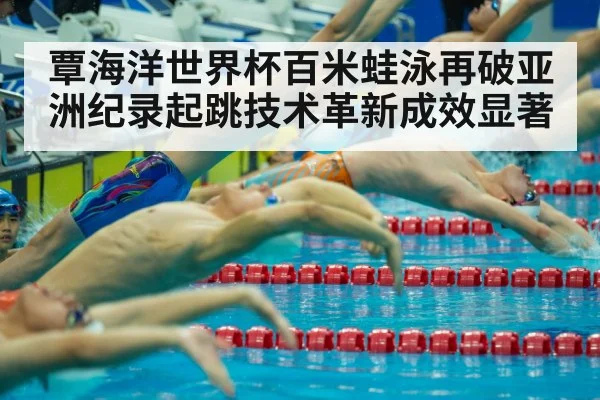 覃海洋世界杯百米蛙泳再破亚洲纪录起跳技术革新成效显著